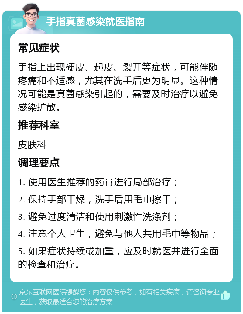 手指真菌感染就医指南 常见症状 手指上出现硬皮、起皮、裂开等症状，可能伴随疼痛和不适感，尤其在洗手后更为明显。这种情况可能是真菌感染引起的，需要及时治疗以避免感染扩散。 推荐科室 皮肤科 调理要点 1. 使用医生推荐的药膏进行局部治疗； 2. 保持手部干燥，洗手后用毛巾擦干； 3. 避免过度清洁和使用刺激性洗涤剂； 4. 注意个人卫生，避免与他人共用毛巾等物品； 5. 如果症状持续或加重，应及时就医并进行全面的检查和治疗。