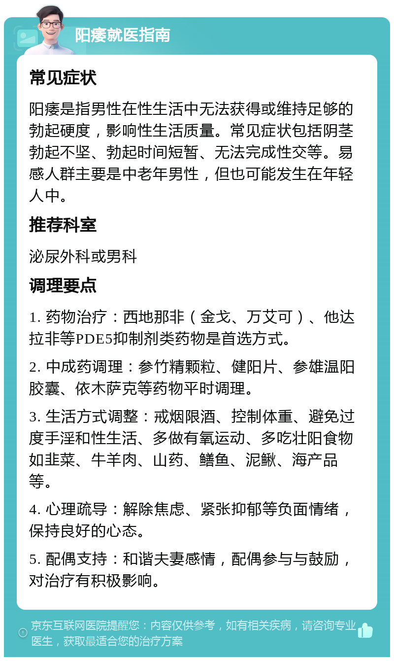 阳痿就医指南 常见症状 阳痿是指男性在性生活中无法获得或维持足够的勃起硬度，影响性生活质量。常见症状包括阴茎勃起不坚、勃起时间短暂、无法完成性交等。易感人群主要是中老年男性，但也可能发生在年轻人中。 推荐科室 泌尿外科或男科 调理要点 1. 药物治疗：西地那非（金戈、万艾可）、他达拉非等PDE5抑制剂类药物是首选方式。 2. 中成药调理：参竹精颗粒、健阳片、参雄温阳胶囊、依木萨克等药物平时调理。 3. 生活方式调整：戒烟限酒、控制体重、避免过度手淫和性生活、多做有氧运动、多吃壮阳食物如韭菜、牛羊肉、山药、鳝鱼、泥鳅、海产品等。 4. 心理疏导：解除焦虑、紧张抑郁等负面情绪，保持良好的心态。 5. 配偶支持：和谐夫妻感情，配偶参与与鼓励，对治疗有积极影响。