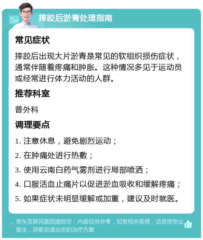 摔跤后淤青处理指南 常见症状 摔跤后出现大片淤青是常见的软组织损伤症状，通常伴随着疼痛和肿胀。这种情况多见于运动员或经常进行体力活动的人群。 推荐科室 普外科 调理要点 1. 注意休息，避免剧烈运动； 2. 在肿痛处进行热敷； 3. 使用云南白药气雾剂进行局部喷洒； 4. 口服活血止痛片以促进淤血吸收和缓解疼痛； 5. 如果症状未明显缓解或加重，建议及时就医。