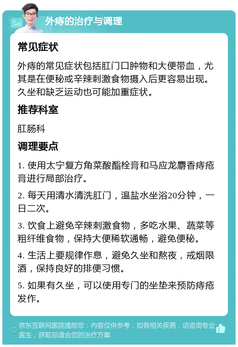 外痔的治疗与调理 常见症状 外痔的常见症状包括肛门口肿物和大便带血，尤其是在便秘或辛辣刺激食物摄入后更容易出现。久坐和缺乏运动也可能加重症状。 推荐科室 肛肠科 调理要点 1. 使用太宁复方角菜酸酯栓膏和马应龙麝香痔疮膏进行局部治疗。 2. 每天用清水清洗肛门，温盐水坐浴20分钟，一日二次。 3. 饮食上避免辛辣刺激食物，多吃水果、蔬菜等粗纤维食物，保持大便稀软通畅，避免便秘。 4. 生活上要规律作息，避免久坐和熬夜，戒烟限酒，保持良好的排便习惯。 5. 如果有久坐，可以使用专门的坐垫来预防痔疮发作。