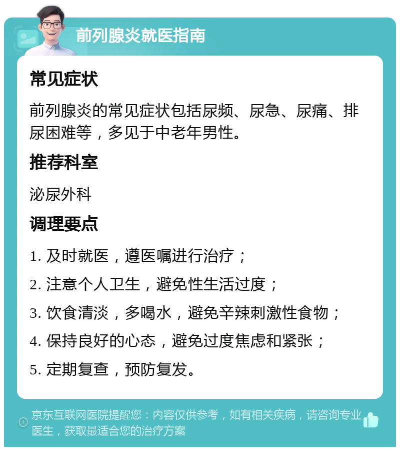 前列腺炎就医指南 常见症状 前列腺炎的常见症状包括尿频、尿急、尿痛、排尿困难等，多见于中老年男性。 推荐科室 泌尿外科 调理要点 1. 及时就医，遵医嘱进行治疗； 2. 注意个人卫生，避免性生活过度； 3. 饮食清淡，多喝水，避免辛辣刺激性食物； 4. 保持良好的心态，避免过度焦虑和紧张； 5. 定期复查，预防复发。