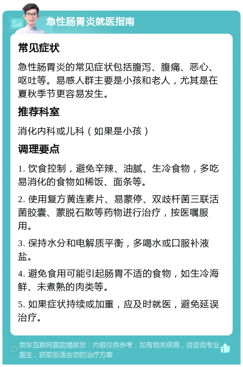 急性肠胃炎就医指南 常见症状 急性肠胃炎的常见症状包括腹泻、腹痛、恶心、呕吐等。易感人群主要是小孩和老人，尤其是在夏秋季节更容易发生。 推荐科室 消化内科或儿科（如果是小孩） 调理要点 1. 饮食控制，避免辛辣、油腻、生冷食物，多吃易消化的食物如稀饭、面条等。 2. 使用复方黄连素片、易蒙停、双歧杆菌三联活菌胶囊、蒙脱石散等药物进行治疗，按医嘱服用。 3. 保持水分和电解质平衡，多喝水或口服补液盐。 4. 避免食用可能引起肠胃不适的食物，如生冷海鲜、未煮熟的肉类等。 5. 如果症状持续或加重，应及时就医，避免延误治疗。