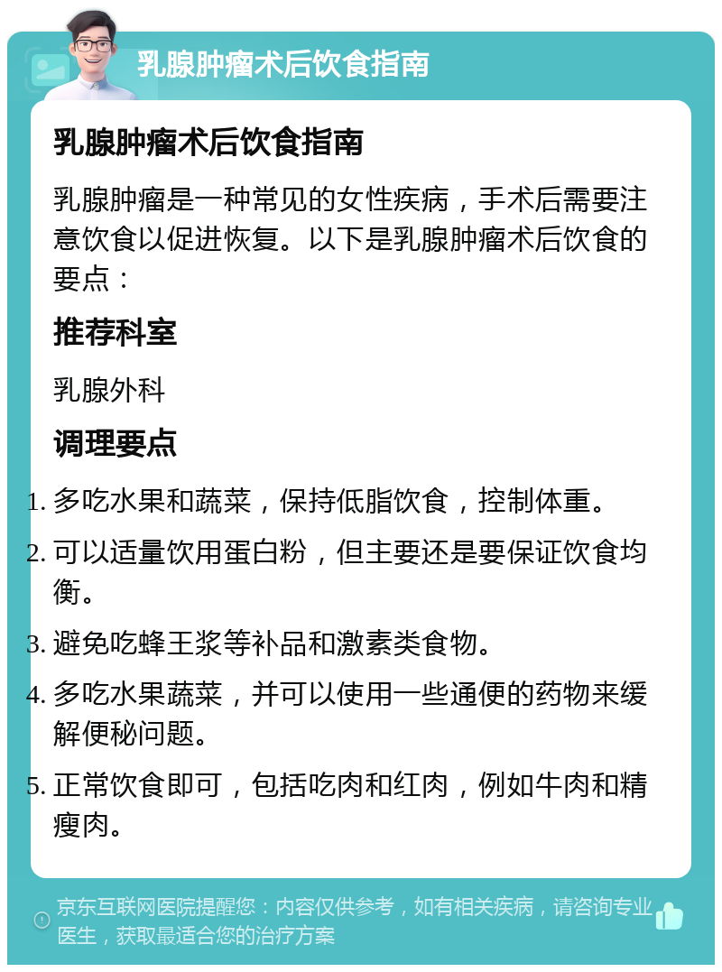 乳腺肿瘤术后饮食指南 乳腺肿瘤术后饮食指南 乳腺肿瘤是一种常见的女性疾病，手术后需要注意饮食以促进恢复。以下是乳腺肿瘤术后饮食的要点： 推荐科室 乳腺外科 调理要点 多吃水果和蔬菜，保持低脂饮食，控制体重。 可以适量饮用蛋白粉，但主要还是要保证饮食均衡。 避免吃蜂王浆等补品和激素类食物。 多吃水果蔬菜，并可以使用一些通便的药物来缓解便秘问题。 正常饮食即可，包括吃肉和红肉，例如牛肉和精瘦肉。