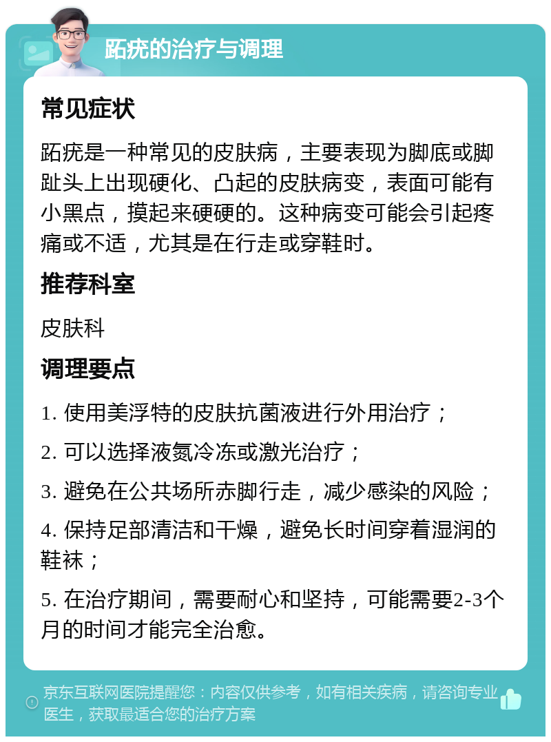 跖疣的治疗与调理 常见症状 跖疣是一种常见的皮肤病，主要表现为脚底或脚趾头上出现硬化、凸起的皮肤病变，表面可能有小黑点，摸起来硬硬的。这种病变可能会引起疼痛或不适，尤其是在行走或穿鞋时。 推荐科室 皮肤科 调理要点 1. 使用美浮特的皮肤抗菌液进行外用治疗； 2. 可以选择液氮冷冻或激光治疗； 3. 避免在公共场所赤脚行走，减少感染的风险； 4. 保持足部清洁和干燥，避免长时间穿着湿润的鞋袜； 5. 在治疗期间，需要耐心和坚持，可能需要2-3个月的时间才能完全治愈。