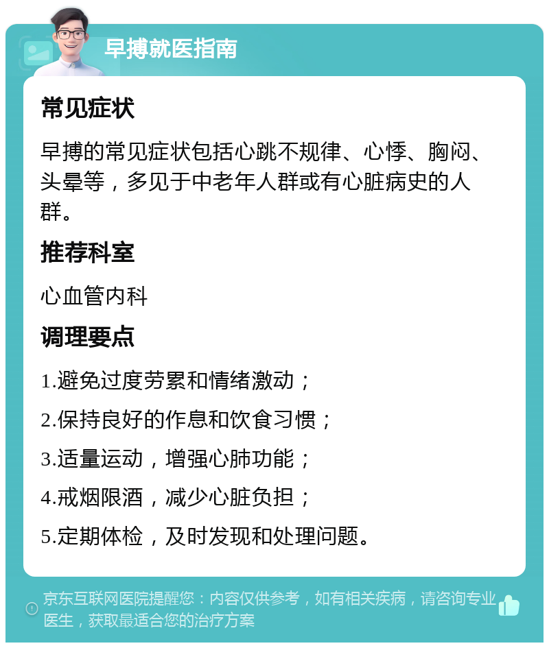 早搏就医指南 常见症状 早搏的常见症状包括心跳不规律、心悸、胸闷、头晕等，多见于中老年人群或有心脏病史的人群。 推荐科室 心血管内科 调理要点 1.避免过度劳累和情绪激动； 2.保持良好的作息和饮食习惯； 3.适量运动，增强心肺功能； 4.戒烟限酒，减少心脏负担； 5.定期体检，及时发现和处理问题。