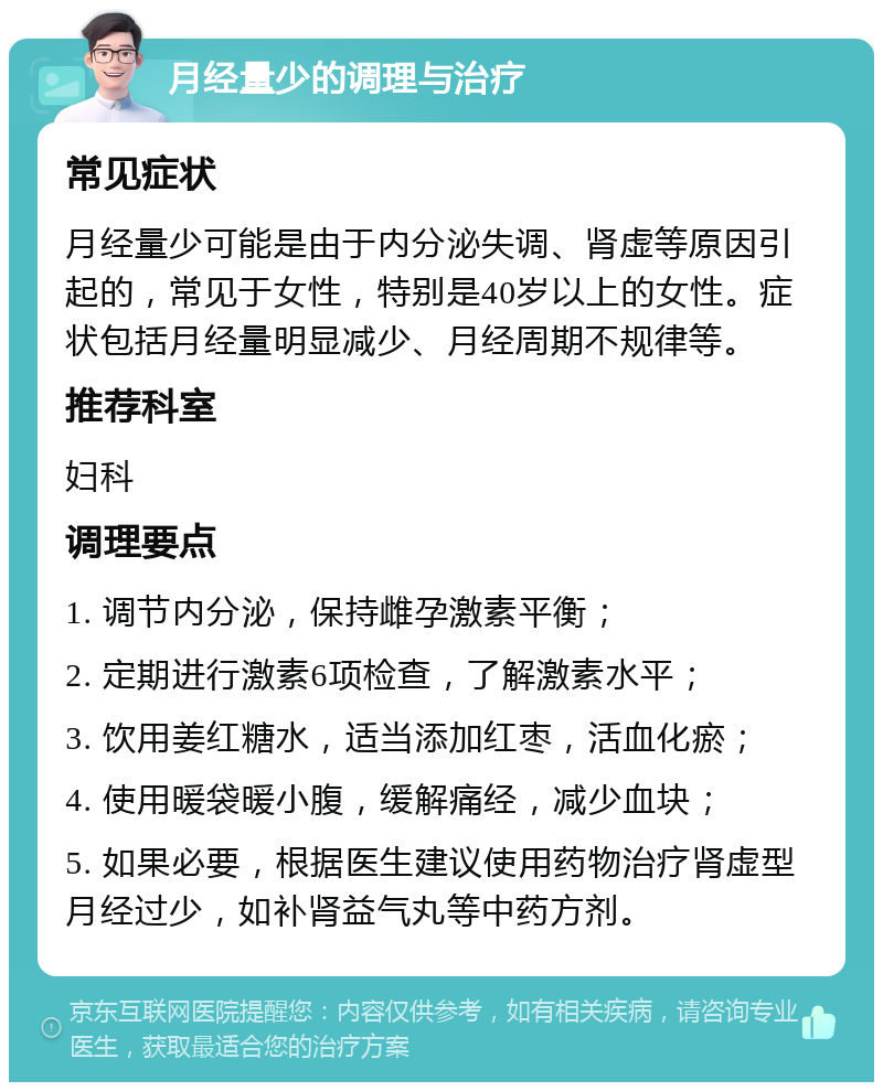 月经量少的调理与治疗 常见症状 月经量少可能是由于内分泌失调、肾虚等原因引起的，常见于女性，特别是40岁以上的女性。症状包括月经量明显减少、月经周期不规律等。 推荐科室 妇科 调理要点 1. 调节内分泌，保持雌孕激素平衡； 2. 定期进行激素6项检查，了解激素水平； 3. 饮用姜红糖水，适当添加红枣，活血化瘀； 4. 使用暖袋暖小腹，缓解痛经，减少血块； 5. 如果必要，根据医生建议使用药物治疗肾虚型月经过少，如补肾益气丸等中药方剂。