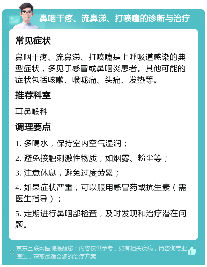 鼻咽干疼、流鼻涕、打喷嚏的诊断与治疗 常见症状 鼻咽干疼、流鼻涕、打喷嚏是上呼吸道感染的典型症状，多见于感冒或鼻咽炎患者。其他可能的症状包括咳嗽、喉咙痛、头痛、发热等。 推荐科室 耳鼻喉科 调理要点 1. 多喝水，保持室内空气湿润； 2. 避免接触刺激性物质，如烟雾、粉尘等； 3. 注意休息，避免过度劳累； 4. 如果症状严重，可以服用感冒药或抗生素（需医生指导）； 5. 定期进行鼻咽部检查，及时发现和治疗潜在问题。