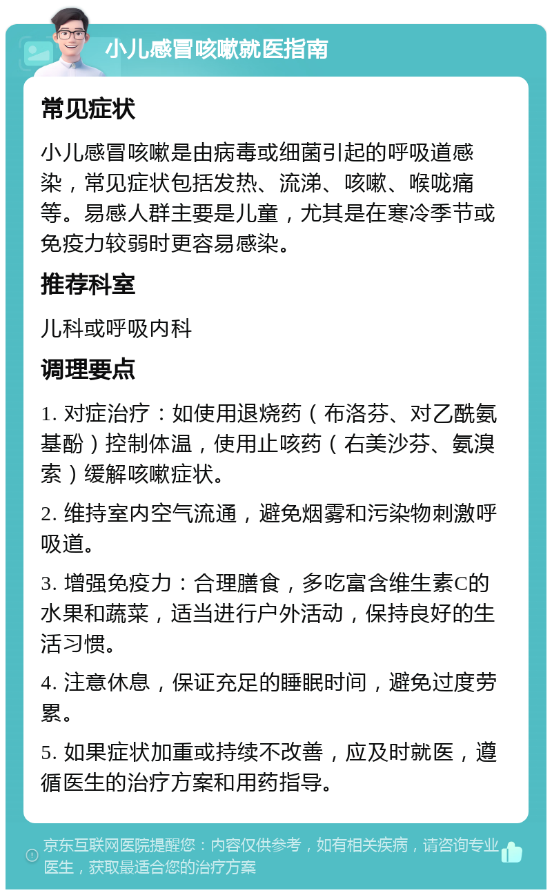 小儿感冒咳嗽就医指南 常见症状 小儿感冒咳嗽是由病毒或细菌引起的呼吸道感染，常见症状包括发热、流涕、咳嗽、喉咙痛等。易感人群主要是儿童，尤其是在寒冷季节或免疫力较弱时更容易感染。 推荐科室 儿科或呼吸内科 调理要点 1. 对症治疗：如使用退烧药（布洛芬、对乙酰氨基酚）控制体温，使用止咳药（右美沙芬、氨溴索）缓解咳嗽症状。 2. 维持室内空气流通，避免烟雾和污染物刺激呼吸道。 3. 增强免疫力：合理膳食，多吃富含维生素C的水果和蔬菜，适当进行户外活动，保持良好的生活习惯。 4. 注意休息，保证充足的睡眠时间，避免过度劳累。 5. 如果症状加重或持续不改善，应及时就医，遵循医生的治疗方案和用药指导。