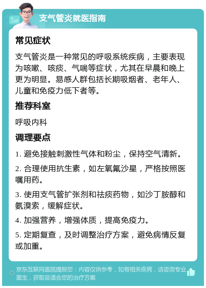 支气管炎就医指南 常见症状 支气管炎是一种常见的呼吸系统疾病，主要表现为咳嗽、咳痰、气喘等症状，尤其在早晨和晚上更为明显。易感人群包括长期吸烟者、老年人、儿童和免疫力低下者等。 推荐科室 呼吸内科 调理要点 1. 避免接触刺激性气体和粉尘，保持空气清新。 2. 合理使用抗生素，如左氧氟沙星，严格按照医嘱用药。 3. 使用支气管扩张剂和祛痰药物，如沙丁胺醇和氨溴索，缓解症状。 4. 加强营养，增强体质，提高免疫力。 5. 定期复查，及时调整治疗方案，避免病情反复或加重。