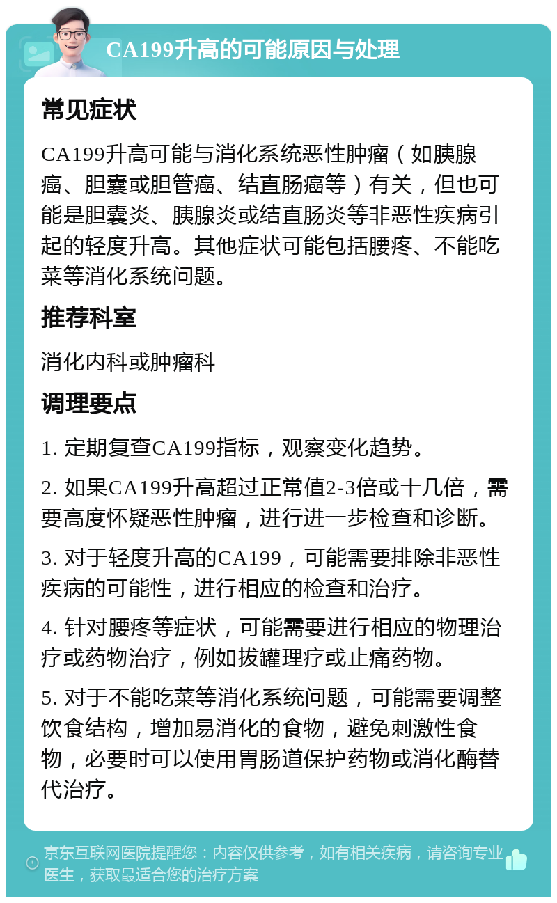 CA199升高的可能原因与处理 常见症状 CA199升高可能与消化系统恶性肿瘤（如胰腺癌、胆囊或胆管癌、结直肠癌等）有关，但也可能是胆囊炎、胰腺炎或结直肠炎等非恶性疾病引起的轻度升高。其他症状可能包括腰疼、不能吃菜等消化系统问题。 推荐科室 消化内科或肿瘤科 调理要点 1. 定期复查CA199指标，观察变化趋势。 2. 如果CA199升高超过正常值2-3倍或十几倍，需要高度怀疑恶性肿瘤，进行进一步检查和诊断。 3. 对于轻度升高的CA199，可能需要排除非恶性疾病的可能性，进行相应的检查和治疗。 4. 针对腰疼等症状，可能需要进行相应的物理治疗或药物治疗，例如拔罐理疗或止痛药物。 5. 对于不能吃菜等消化系统问题，可能需要调整饮食结构，增加易消化的食物，避免刺激性食物，必要时可以使用胃肠道保护药物或消化酶替代治疗。