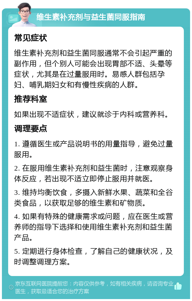 维生素补充剂与益生菌同服指南 常见症状 维生素补充剂和益生菌同服通常不会引起严重的副作用，但个别人可能会出现胃部不适、头晕等症状，尤其是在过量服用时。易感人群包括孕妇、哺乳期妇女和有慢性疾病的人群。 推荐科室 如果出现不适症状，建议就诊于内科或营养科。 调理要点 1. 遵循医生或产品说明书的用量指导，避免过量服用。 2. 在服用维生素补充剂和益生菌时，注意观察身体反应，若出现不适立即停止服用并就医。 3. 维持均衡饮食，多摄入新鲜水果、蔬菜和全谷类食品，以获取足够的维生素和矿物质。 4. 如果有特殊的健康需求或问题，应在医生或营养师的指导下选择和使用维生素补充剂和益生菌产品。 5. 定期进行身体检查，了解自己的健康状况，及时调整调理方案。