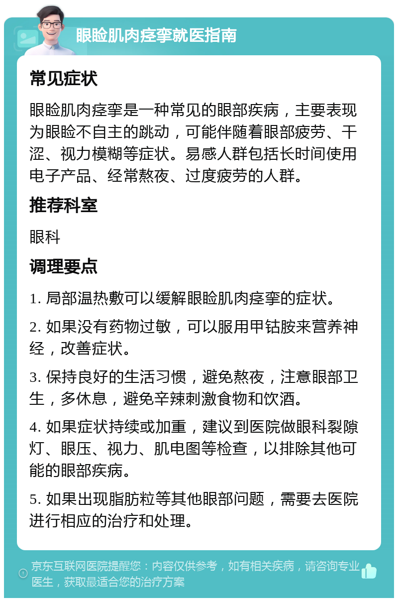 眼睑肌肉痉挛就医指南 常见症状 眼睑肌肉痉挛是一种常见的眼部疾病，主要表现为眼睑不自主的跳动，可能伴随着眼部疲劳、干涩、视力模糊等症状。易感人群包括长时间使用电子产品、经常熬夜、过度疲劳的人群。 推荐科室 眼科 调理要点 1. 局部温热敷可以缓解眼睑肌肉痉挛的症状。 2. 如果没有药物过敏，可以服用甲钴胺来营养神经，改善症状。 3. 保持良好的生活习惯，避免熬夜，注意眼部卫生，多休息，避免辛辣刺激食物和饮酒。 4. 如果症状持续或加重，建议到医院做眼科裂隙灯、眼压、视力、肌电图等检查，以排除其他可能的眼部疾病。 5. 如果出现脂肪粒等其他眼部问题，需要去医院进行相应的治疗和处理。