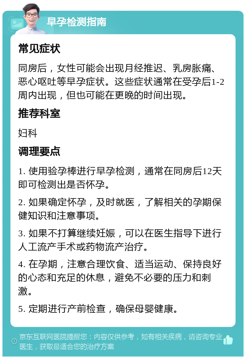 早孕检测指南 常见症状 同房后，女性可能会出现月经推迟、乳房胀痛、恶心呕吐等早孕症状。这些症状通常在受孕后1-2周内出现，但也可能在更晚的时间出现。 推荐科室 妇科 调理要点 1. 使用验孕棒进行早孕检测，通常在同房后12天即可检测出是否怀孕。 2. 如果确定怀孕，及时就医，了解相关的孕期保健知识和注意事项。 3. 如果不打算继续妊娠，可以在医生指导下进行人工流产手术或药物流产治疗。 4. 在孕期，注意合理饮食、适当运动、保持良好的心态和充足的休息，避免不必要的压力和刺激。 5. 定期进行产前检查，确保母婴健康。