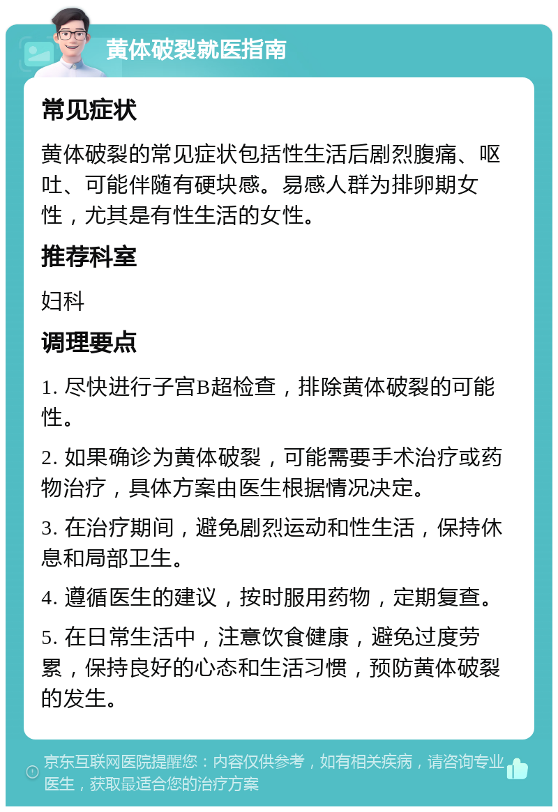 黄体破裂就医指南 常见症状 黄体破裂的常见症状包括性生活后剧烈腹痛、呕吐、可能伴随有硬块感。易感人群为排卵期女性，尤其是有性生活的女性。 推荐科室 妇科 调理要点 1. 尽快进行子宫B超检查，排除黄体破裂的可能性。 2. 如果确诊为黄体破裂，可能需要手术治疗或药物治疗，具体方案由医生根据情况决定。 3. 在治疗期间，避免剧烈运动和性生活，保持休息和局部卫生。 4. 遵循医生的建议，按时服用药物，定期复查。 5. 在日常生活中，注意饮食健康，避免过度劳累，保持良好的心态和生活习惯，预防黄体破裂的发生。