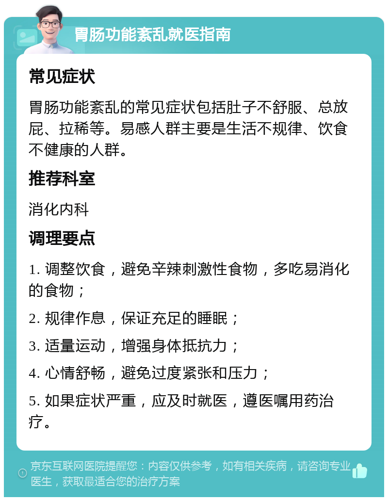 胃肠功能紊乱就医指南 常见症状 胃肠功能紊乱的常见症状包括肚子不舒服、总放屁、拉稀等。易感人群主要是生活不规律、饮食不健康的人群。 推荐科室 消化内科 调理要点 1. 调整饮食，避免辛辣刺激性食物，多吃易消化的食物； 2. 规律作息，保证充足的睡眠； 3. 适量运动，增强身体抵抗力； 4. 心情舒畅，避免过度紧张和压力； 5. 如果症状严重，应及时就医，遵医嘱用药治疗。