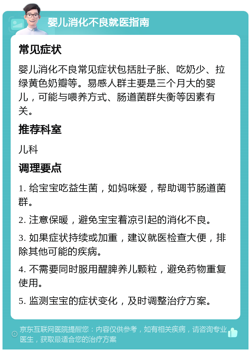 婴儿消化不良就医指南 常见症状 婴儿消化不良常见症状包括肚子胀、吃奶少、拉绿黄色奶瓣等。易感人群主要是三个月大的婴儿，可能与喂养方式、肠道菌群失衡等因素有关。 推荐科室 儿科 调理要点 1. 给宝宝吃益生菌，如妈咪爱，帮助调节肠道菌群。 2. 注意保暖，避免宝宝着凉引起的消化不良。 3. 如果症状持续或加重，建议就医检查大便，排除其他可能的疾病。 4. 不需要同时服用醒脾养儿颗粒，避免药物重复使用。 5. 监测宝宝的症状变化，及时调整治疗方案。