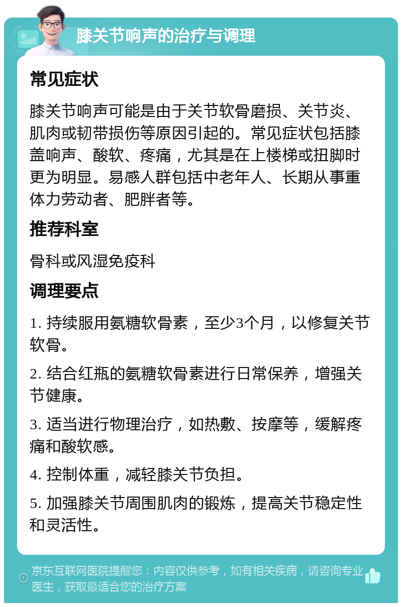 膝关节响声的治疗与调理 常见症状 膝关节响声可能是由于关节软骨磨损、关节炎、肌肉或韧带损伤等原因引起的。常见症状包括膝盖响声、酸软、疼痛，尤其是在上楼梯或扭脚时更为明显。易感人群包括中老年人、长期从事重体力劳动者、肥胖者等。 推荐科室 骨科或风湿免疫科 调理要点 1. 持续服用氨糖软骨素，至少3个月，以修复关节软骨。 2. 结合红瓶的氨糖软骨素进行日常保养，增强关节健康。 3. 适当进行物理治疗，如热敷、按摩等，缓解疼痛和酸软感。 4. 控制体重，减轻膝关节负担。 5. 加强膝关节周围肌肉的锻炼，提高关节稳定性和灵活性。