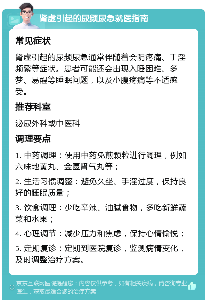 肾虚引起的尿频尿急就医指南 常见症状 肾虚引起的尿频尿急通常伴随着会阴疼痛、手淫频繁等症状。患者可能还会出现入睡困难、多梦、易醒等睡眠问题，以及小腹疼痛等不适感受。 推荐科室 泌尿外科或中医科 调理要点 1. 中药调理：使用中药免煎颗粒进行调理，例如六味地黄丸、金匮肾气丸等； 2. 生活习惯调整：避免久坐、手淫过度，保持良好的睡眠质量； 3. 饮食调理：少吃辛辣、油腻食物，多吃新鲜蔬菜和水果； 4. 心理调节：减少压力和焦虑，保持心情愉悦； 5. 定期复诊：定期到医院复诊，监测病情变化，及时调整治疗方案。