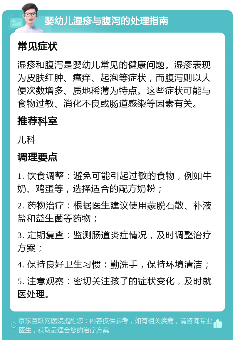 婴幼儿湿疹与腹泻的处理指南 常见症状 湿疹和腹泻是婴幼儿常见的健康问题。湿疹表现为皮肤红肿、瘙痒、起泡等症状，而腹泻则以大便次数增多、质地稀薄为特点。这些症状可能与食物过敏、消化不良或肠道感染等因素有关。 推荐科室 儿科 调理要点 1. 饮食调整：避免可能引起过敏的食物，例如牛奶、鸡蛋等，选择适合的配方奶粉； 2. 药物治疗：根据医生建议使用蒙脱石散、补液盐和益生菌等药物； 3. 定期复查：监测肠道炎症情况，及时调整治疗方案； 4. 保持良好卫生习惯：勤洗手，保持环境清洁； 5. 注意观察：密切关注孩子的症状变化，及时就医处理。