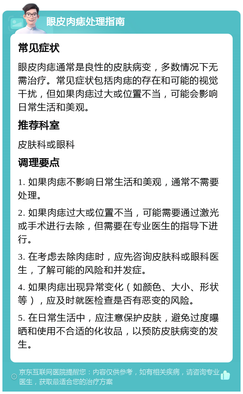 眼皮肉痣处理指南 常见症状 眼皮肉痣通常是良性的皮肤病变，多数情况下无需治疗。常见症状包括肉痣的存在和可能的视觉干扰，但如果肉痣过大或位置不当，可能会影响日常生活和美观。 推荐科室 皮肤科或眼科 调理要点 1. 如果肉痣不影响日常生活和美观，通常不需要处理。 2. 如果肉痣过大或位置不当，可能需要通过激光或手术进行去除，但需要在专业医生的指导下进行。 3. 在考虑去除肉痣时，应先咨询皮肤科或眼科医生，了解可能的风险和并发症。 4. 如果肉痣出现异常变化（如颜色、大小、形状等），应及时就医检查是否有恶变的风险。 5. 在日常生活中，应注意保护皮肤，避免过度曝晒和使用不合适的化妆品，以预防皮肤病变的发生。