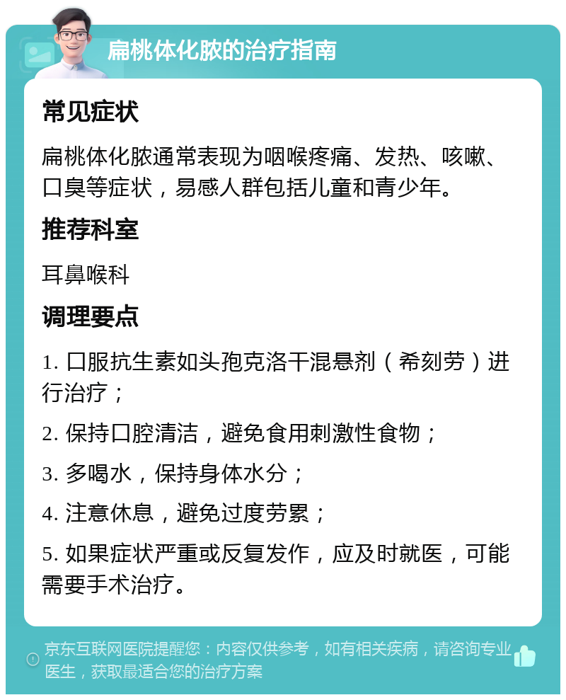 扁桃体化脓的治疗指南 常见症状 扁桃体化脓通常表现为咽喉疼痛、发热、咳嗽、口臭等症状，易感人群包括儿童和青少年。 推荐科室 耳鼻喉科 调理要点 1. 口服抗生素如头孢克洛干混悬剂（希刻劳）进行治疗； 2. 保持口腔清洁，避免食用刺激性食物； 3. 多喝水，保持身体水分； 4. 注意休息，避免过度劳累； 5. 如果症状严重或反复发作，应及时就医，可能需要手术治疗。