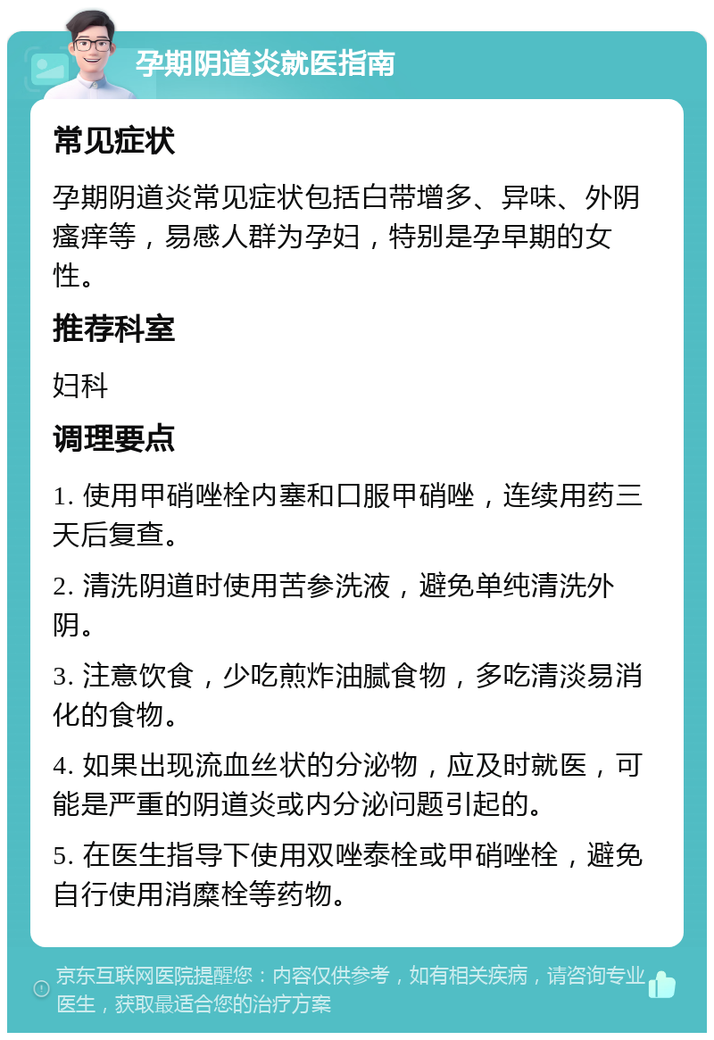 孕期阴道炎就医指南 常见症状 孕期阴道炎常见症状包括白带增多、异味、外阴瘙痒等，易感人群为孕妇，特别是孕早期的女性。 推荐科室 妇科 调理要点 1. 使用甲硝唑栓内塞和口服甲硝唑，连续用药三天后复查。 2. 清洗阴道时使用苦参洗液，避免单纯清洗外阴。 3. 注意饮食，少吃煎炸油腻食物，多吃清淡易消化的食物。 4. 如果出现流血丝状的分泌物，应及时就医，可能是严重的阴道炎或内分泌问题引起的。 5. 在医生指导下使用双唑泰栓或甲硝唑栓，避免自行使用消糜栓等药物。