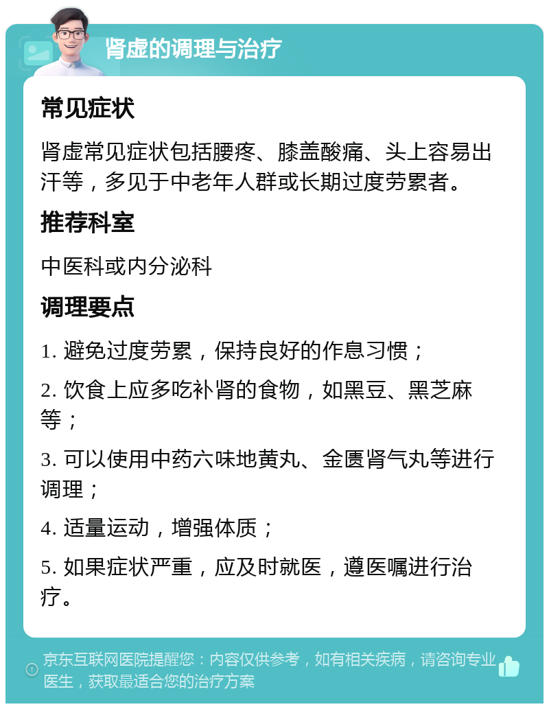 肾虚的调理与治疗 常见症状 肾虚常见症状包括腰疼、膝盖酸痛、头上容易出汗等，多见于中老年人群或长期过度劳累者。 推荐科室 中医科或内分泌科 调理要点 1. 避免过度劳累，保持良好的作息习惯； 2. 饮食上应多吃补肾的食物，如黑豆、黑芝麻等； 3. 可以使用中药六味地黄丸、金匮肾气丸等进行调理； 4. 适量运动，增强体质； 5. 如果症状严重，应及时就医，遵医嘱进行治疗。