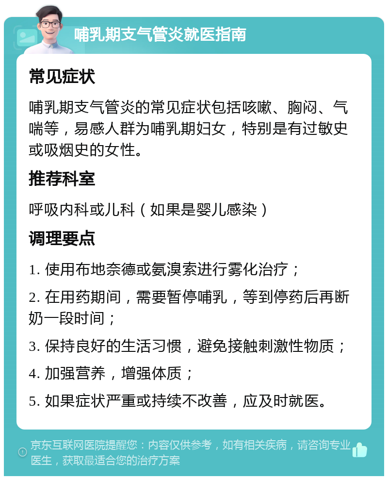 哺乳期支气管炎就医指南 常见症状 哺乳期支气管炎的常见症状包括咳嗽、胸闷、气喘等，易感人群为哺乳期妇女，特别是有过敏史或吸烟史的女性。 推荐科室 呼吸内科或儿科（如果是婴儿感染） 调理要点 1. 使用布地奈德或氨溴索进行雾化治疗； 2. 在用药期间，需要暂停哺乳，等到停药后再断奶一段时间； 3. 保持良好的生活习惯，避免接触刺激性物质； 4. 加强营养，增强体质； 5. 如果症状严重或持续不改善，应及时就医。