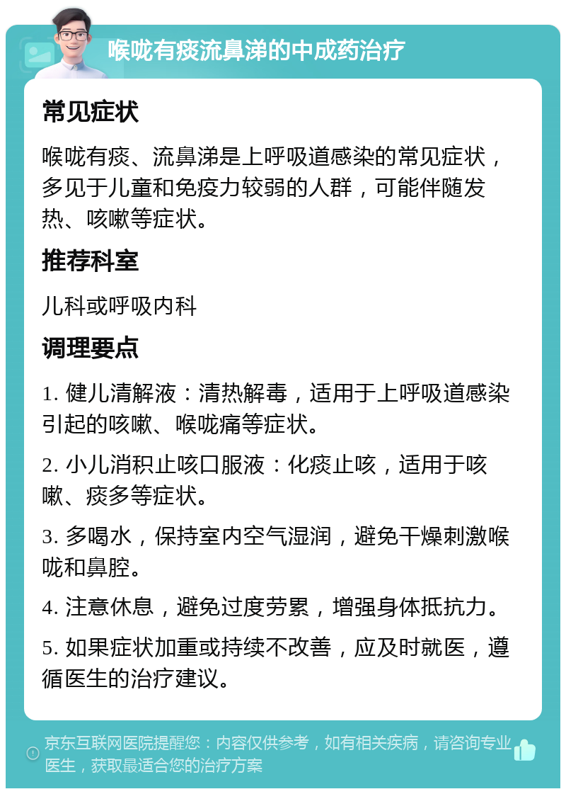 喉咙有痰流鼻涕的中成药治疗 常见症状 喉咙有痰、流鼻涕是上呼吸道感染的常见症状，多见于儿童和免疫力较弱的人群，可能伴随发热、咳嗽等症状。 推荐科室 儿科或呼吸内科 调理要点 1. 健儿清解液：清热解毒，适用于上呼吸道感染引起的咳嗽、喉咙痛等症状。 2. 小儿消积止咳口服液：化痰止咳，适用于咳嗽、痰多等症状。 3. 多喝水，保持室内空气湿润，避免干燥刺激喉咙和鼻腔。 4. 注意休息，避免过度劳累，增强身体抵抗力。 5. 如果症状加重或持续不改善，应及时就医，遵循医生的治疗建议。