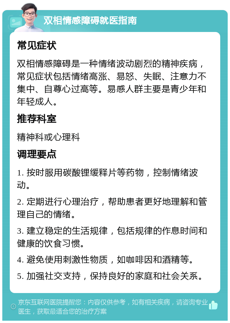 双相情感障碍就医指南 常见症状 双相情感障碍是一种情绪波动剧烈的精神疾病，常见症状包括情绪高涨、易怒、失眠、注意力不集中、自尊心过高等。易感人群主要是青少年和年轻成人。 推荐科室 精神科或心理科 调理要点 1. 按时服用碳酸锂缓释片等药物，控制情绪波动。 2. 定期进行心理治疗，帮助患者更好地理解和管理自己的情绪。 3. 建立稳定的生活规律，包括规律的作息时间和健康的饮食习惯。 4. 避免使用刺激性物质，如咖啡因和酒精等。 5. 加强社交支持，保持良好的家庭和社会关系。