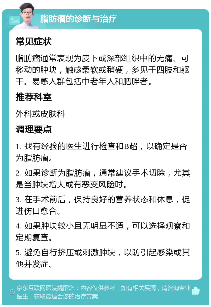 脂肪瘤的诊断与治疗 常见症状 脂肪瘤通常表现为皮下或深部组织中的无痛、可移动的肿块，触感柔软或稍硬，多见于四肢和躯干。易感人群包括中老年人和肥胖者。 推荐科室 外科或皮肤科 调理要点 1. 找有经验的医生进行检查和B超，以确定是否为脂肪瘤。 2. 如果诊断为脂肪瘤，通常建议手术切除，尤其是当肿块增大或有恶变风险时。 3. 在手术前后，保持良好的营养状态和休息，促进伤口愈合。 4. 如果肿块较小且无明显不适，可以选择观察和定期复查。 5. 避免自行挤压或刺激肿块，以防引起感染或其他并发症。