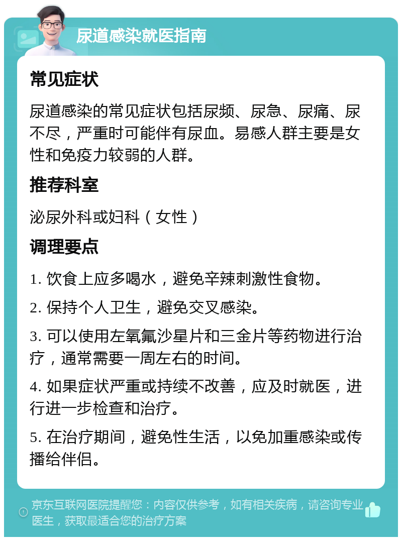 尿道感染就医指南 常见症状 尿道感染的常见症状包括尿频、尿急、尿痛、尿不尽，严重时可能伴有尿血。易感人群主要是女性和免疫力较弱的人群。 推荐科室 泌尿外科或妇科（女性） 调理要点 1. 饮食上应多喝水，避免辛辣刺激性食物。 2. 保持个人卫生，避免交叉感染。 3. 可以使用左氧氟沙星片和三金片等药物进行治疗，通常需要一周左右的时间。 4. 如果症状严重或持续不改善，应及时就医，进行进一步检查和治疗。 5. 在治疗期间，避免性生活，以免加重感染或传播给伴侣。