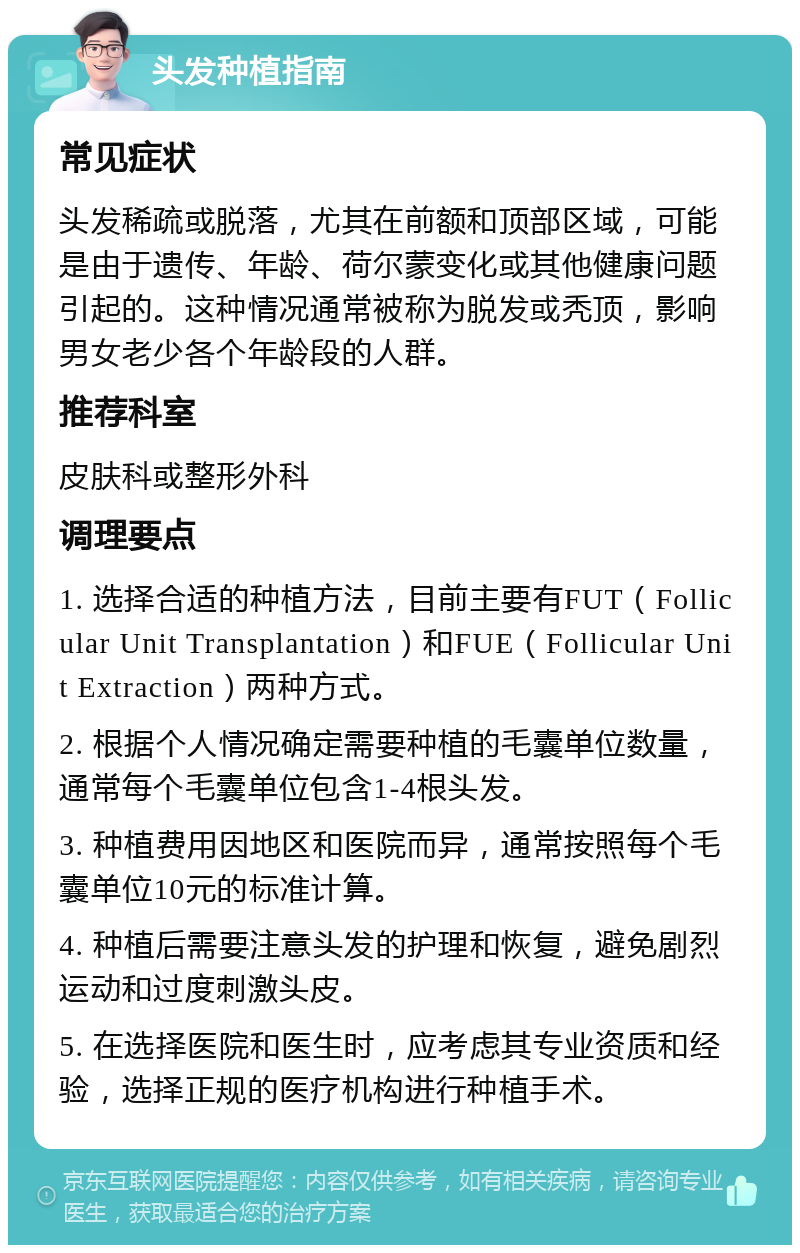 头发种植指南 常见症状 头发稀疏或脱落，尤其在前额和顶部区域，可能是由于遗传、年龄、荷尔蒙变化或其他健康问题引起的。这种情况通常被称为脱发或秃顶，影响男女老少各个年龄段的人群。 推荐科室 皮肤科或整形外科 调理要点 1. 选择合适的种植方法，目前主要有FUT（Follicular Unit Transplantation）和FUE（Follicular Unit Extraction）两种方式。 2. 根据个人情况确定需要种植的毛囊单位数量，通常每个毛囊单位包含1-4根头发。 3. 种植费用因地区和医院而异，通常按照每个毛囊单位10元的标准计算。 4. 种植后需要注意头发的护理和恢复，避免剧烈运动和过度刺激头皮。 5. 在选择医院和医生时，应考虑其专业资质和经验，选择正规的医疗机构进行种植手术。