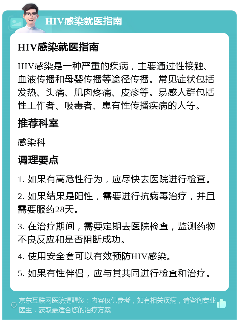 HIV感染就医指南 HIV感染就医指南 HIV感染是一种严重的疾病，主要通过性接触、血液传播和母婴传播等途径传播。常见症状包括发热、头痛、肌肉疼痛、皮疹等。易感人群包括性工作者、吸毒者、患有性传播疾病的人等。 推荐科室 感染科 调理要点 1. 如果有高危性行为，应尽快去医院进行检查。 2. 如果结果是阳性，需要进行抗病毒治疗，并且需要服药28天。 3. 在治疗期间，需要定期去医院检查，监测药物不良反应和是否阻断成功。 4. 使用安全套可以有效预防HIV感染。 5. 如果有性伴侣，应与其共同进行检查和治疗。