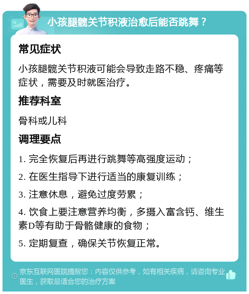 小孩腿髋关节积液治愈后能否跳舞？ 常见症状 小孩腿髋关节积液可能会导致走路不稳、疼痛等症状，需要及时就医治疗。 推荐科室 骨科或儿科 调理要点 1. 完全恢复后再进行跳舞等高强度运动； 2. 在医生指导下进行适当的康复训练； 3. 注意休息，避免过度劳累； 4. 饮食上要注意营养均衡，多摄入富含钙、维生素D等有助于骨骼健康的食物； 5. 定期复查，确保关节恢复正常。