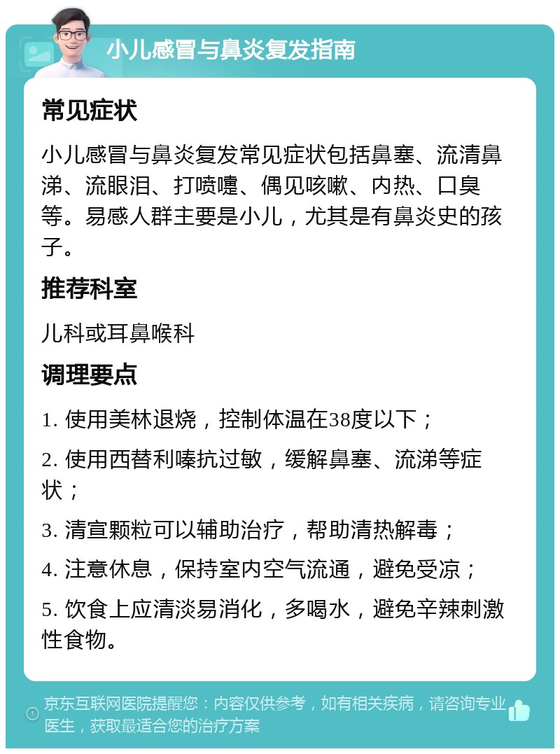 小儿感冒与鼻炎复发指南 常见症状 小儿感冒与鼻炎复发常见症状包括鼻塞、流清鼻涕、流眼泪、打喷嚏、偶见咳嗽、内热、口臭等。易感人群主要是小儿，尤其是有鼻炎史的孩子。 推荐科室 儿科或耳鼻喉科 调理要点 1. 使用美林退烧，控制体温在38度以下； 2. 使用西替利嗪抗过敏，缓解鼻塞、流涕等症状； 3. 清宣颗粒可以辅助治疗，帮助清热解毒； 4. 注意休息，保持室内空气流通，避免受凉； 5. 饮食上应清淡易消化，多喝水，避免辛辣刺激性食物。