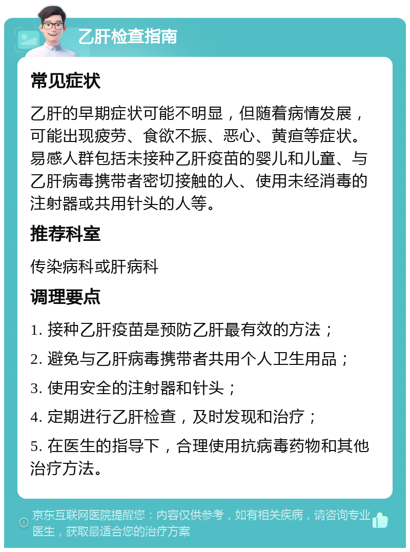 乙肝检查指南 常见症状 乙肝的早期症状可能不明显，但随着病情发展，可能出现疲劳、食欲不振、恶心、黄疸等症状。易感人群包括未接种乙肝疫苗的婴儿和儿童、与乙肝病毒携带者密切接触的人、使用未经消毒的注射器或共用针头的人等。 推荐科室 传染病科或肝病科 调理要点 1. 接种乙肝疫苗是预防乙肝最有效的方法； 2. 避免与乙肝病毒携带者共用个人卫生用品； 3. 使用安全的注射器和针头； 4. 定期进行乙肝检查，及时发现和治疗； 5. 在医生的指导下，合理使用抗病毒药物和其他治疗方法。