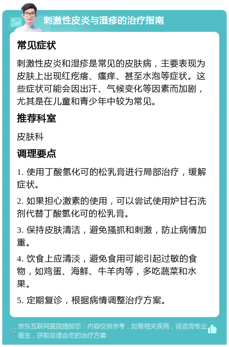 刺激性皮炎与湿疹的治疗指南 常见症状 刺激性皮炎和湿疹是常见的皮肤病，主要表现为皮肤上出现红疙瘩、瘙痒、甚至水泡等症状。这些症状可能会因出汗、气候变化等因素而加剧，尤其是在儿童和青少年中较为常见。 推荐科室 皮肤科 调理要点 1. 使用丁酸氢化可的松乳膏进行局部治疗，缓解症状。 2. 如果担心激素的使用，可以尝试使用炉甘石洗剂代替丁酸氢化可的松乳膏。 3. 保持皮肤清洁，避免搔抓和刺激，防止病情加重。 4. 饮食上应清淡，避免食用可能引起过敏的食物，如鸡蛋、海鲜、牛羊肉等，多吃蔬菜和水果。 5. 定期复诊，根据病情调整治疗方案。