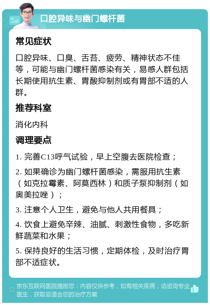 口腔异味与幽门螺杆菌 常见症状 口腔异味、口臭、舌苔、疲劳、精神状态不佳等，可能与幽门螺杆菌感染有关，易感人群包括长期使用抗生素、胃酸抑制剂或有胃部不适的人群。 推荐科室 消化内科 调理要点 1. 完善C13呼气试验，早上空腹去医院检查； 2. 如果确诊为幽门螺杆菌感染，需服用抗生素（如克拉霉素、阿莫西林）和质子泵抑制剂（如奥美拉唑）； 3. 注意个人卫生，避免与他人共用餐具； 4. 饮食上避免辛辣、油腻、刺激性食物，多吃新鲜蔬菜和水果； 5. 保持良好的生活习惯，定期体检，及时治疗胃部不适症状。