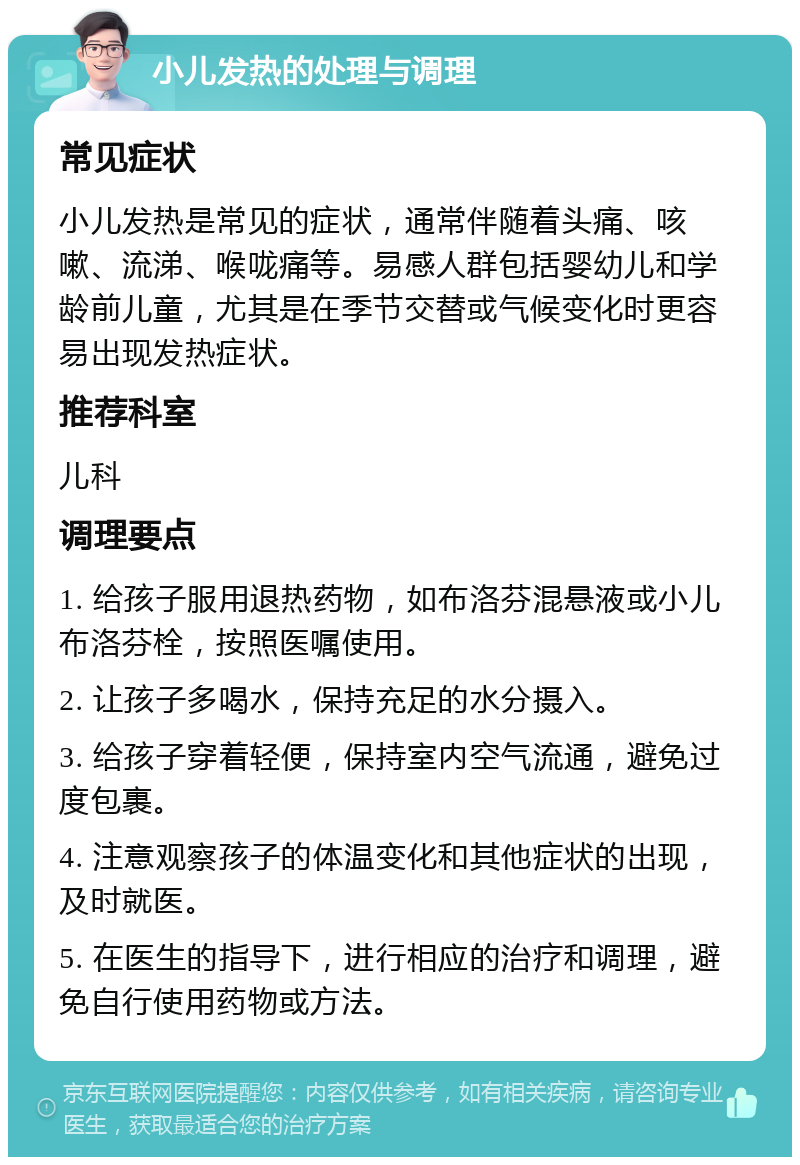 小儿发热的处理与调理 常见症状 小儿发热是常见的症状，通常伴随着头痛、咳嗽、流涕、喉咙痛等。易感人群包括婴幼儿和学龄前儿童，尤其是在季节交替或气候变化时更容易出现发热症状。 推荐科室 儿科 调理要点 1. 给孩子服用退热药物，如布洛芬混悬液或小儿布洛芬栓，按照医嘱使用。 2. 让孩子多喝水，保持充足的水分摄入。 3. 给孩子穿着轻便，保持室内空气流通，避免过度包裹。 4. 注意观察孩子的体温变化和其他症状的出现，及时就医。 5. 在医生的指导下，进行相应的治疗和调理，避免自行使用药物或方法。