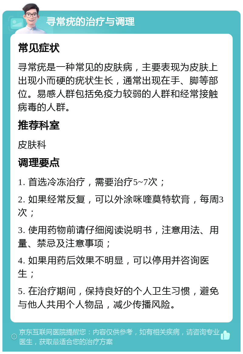 寻常疣的治疗与调理 常见症状 寻常疣是一种常见的皮肤病，主要表现为皮肤上出现小而硬的疣状生长，通常出现在手、脚等部位。易感人群包括免疫力较弱的人群和经常接触病毒的人群。 推荐科室 皮肤科 调理要点 1. 首选冷冻治疗，需要治疗5~7次； 2. 如果经常反复，可以外涂咪喹莫特软膏，每周3次； 3. 使用药物前请仔细阅读说明书，注意用法、用量、禁忌及注意事项； 4. 如果用药后效果不明显，可以停用并咨询医生； 5. 在治疗期间，保持良好的个人卫生习惯，避免与他人共用个人物品，减少传播风险。