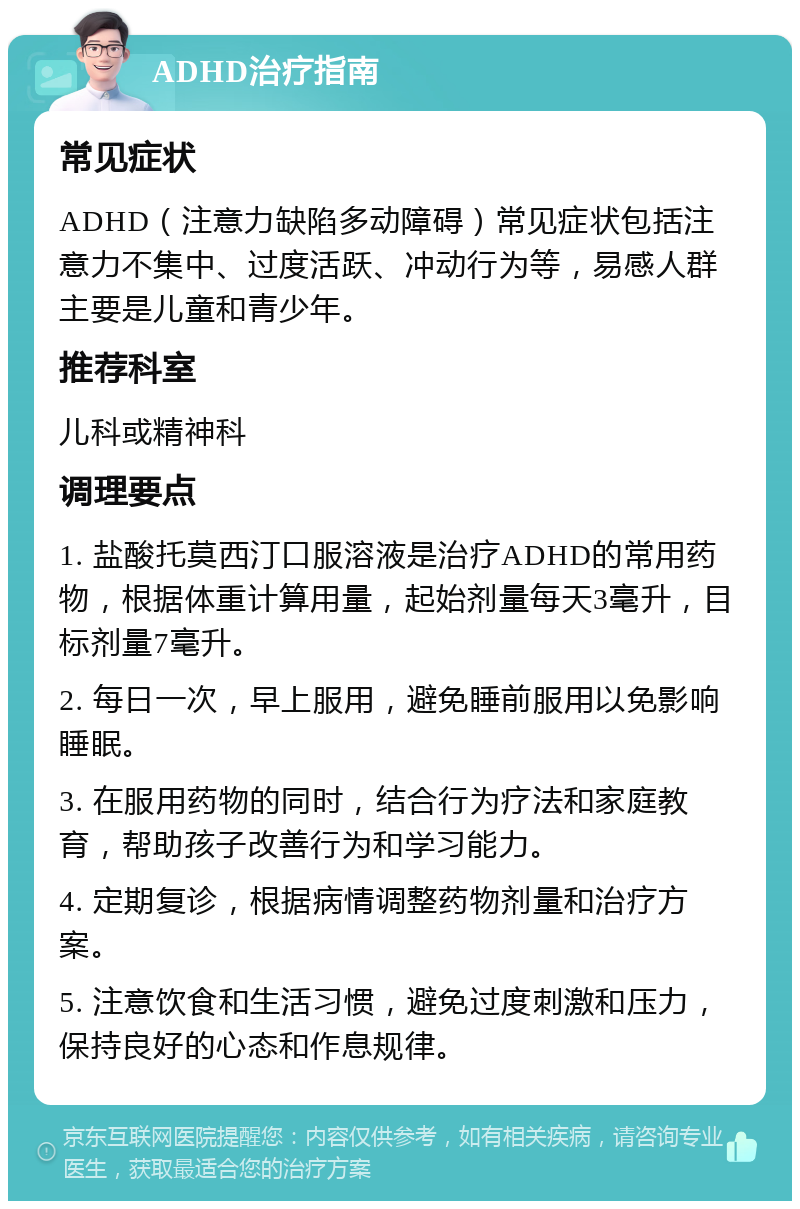 ADHD治疗指南 常见症状 ADHD（注意力缺陷多动障碍）常见症状包括注意力不集中、过度活跃、冲动行为等，易感人群主要是儿童和青少年。 推荐科室 儿科或精神科 调理要点 1. 盐酸托莫西汀口服溶液是治疗ADHD的常用药物，根据体重计算用量，起始剂量每天3毫升，目标剂量7毫升。 2. 每日一次，早上服用，避免睡前服用以免影响睡眠。 3. 在服用药物的同时，结合行为疗法和家庭教育，帮助孩子改善行为和学习能力。 4. 定期复诊，根据病情调整药物剂量和治疗方案。 5. 注意饮食和生活习惯，避免过度刺激和压力，保持良好的心态和作息规律。