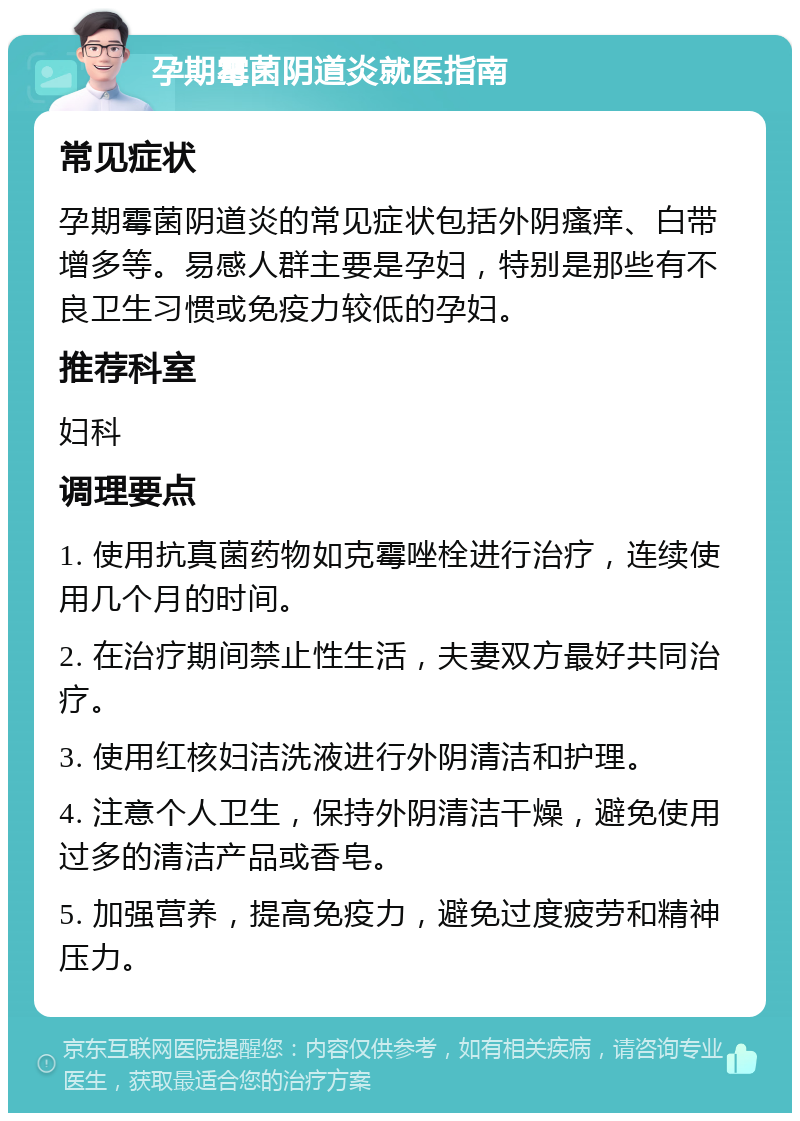 孕期霉菌阴道炎就医指南 常见症状 孕期霉菌阴道炎的常见症状包括外阴瘙痒、白带增多等。易感人群主要是孕妇，特别是那些有不良卫生习惯或免疫力较低的孕妇。 推荐科室 妇科 调理要点 1. 使用抗真菌药物如克霉唑栓进行治疗，连续使用几个月的时间。 2. 在治疗期间禁止性生活，夫妻双方最好共同治疗。 3. 使用红核妇洁洗液进行外阴清洁和护理。 4. 注意个人卫生，保持外阴清洁干燥，避免使用过多的清洁产品或香皂。 5. 加强营养，提高免疫力，避免过度疲劳和精神压力。