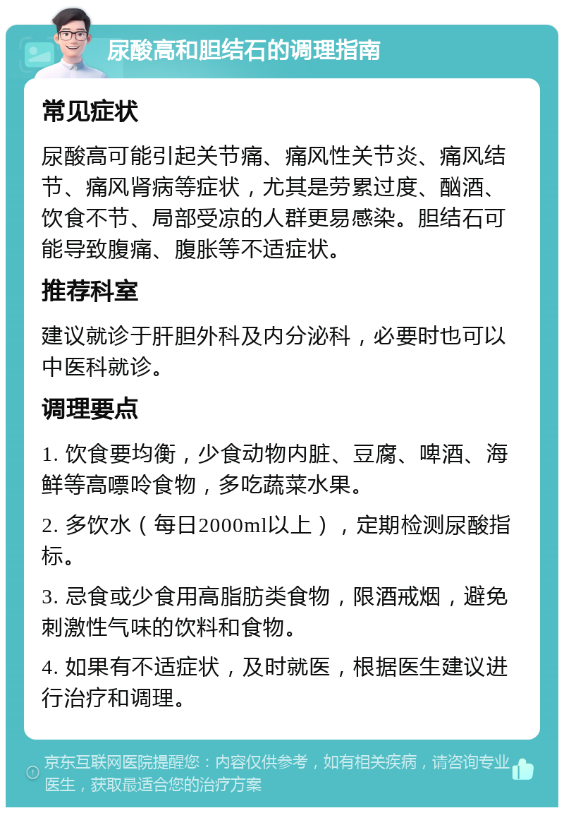 尿酸高和胆结石的调理指南 常见症状 尿酸高可能引起关节痛、痛风性关节炎、痛风结节、痛风肾病等症状，尤其是劳累过度、酗酒、饮食不节、局部受凉的人群更易感染。胆结石可能导致腹痛、腹胀等不适症状。 推荐科室 建议就诊于肝胆外科及内分泌科，必要时也可以中医科就诊。 调理要点 1. 饮食要均衡，少食动物内脏、豆腐、啤酒、海鲜等高嘌呤食物，多吃蔬菜水果。 2. 多饮水（每日2000ml以上），定期检测尿酸指标。 3. 忌食或少食用高脂肪类食物，限酒戒烟，避免刺激性气味的饮料和食物。 4. 如果有不适症状，及时就医，根据医生建议进行治疗和调理。