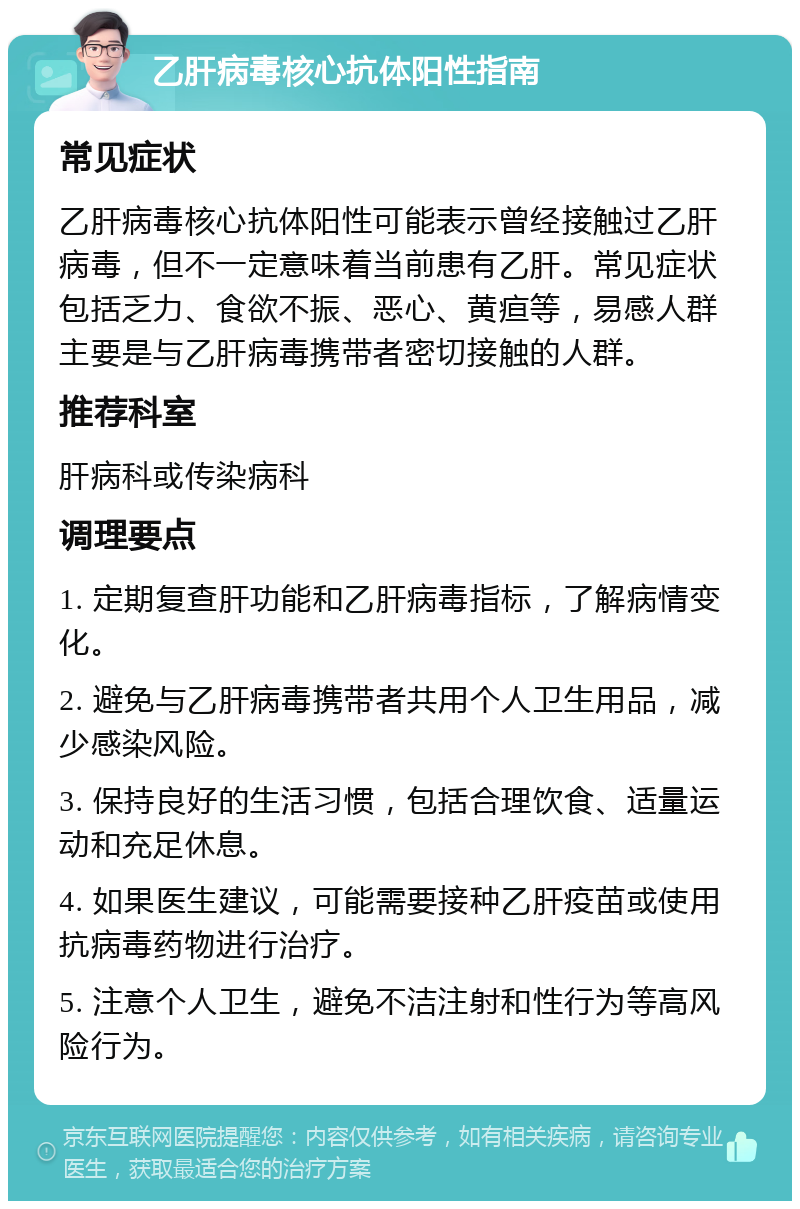 乙肝病毒核心抗体阳性指南 常见症状 乙肝病毒核心抗体阳性可能表示曾经接触过乙肝病毒，但不一定意味着当前患有乙肝。常见症状包括乏力、食欲不振、恶心、黄疸等，易感人群主要是与乙肝病毒携带者密切接触的人群。 推荐科室 肝病科或传染病科 调理要点 1. 定期复查肝功能和乙肝病毒指标，了解病情变化。 2. 避免与乙肝病毒携带者共用个人卫生用品，减少感染风险。 3. 保持良好的生活习惯，包括合理饮食、适量运动和充足休息。 4. 如果医生建议，可能需要接种乙肝疫苗或使用抗病毒药物进行治疗。 5. 注意个人卫生，避免不洁注射和性行为等高风险行为。