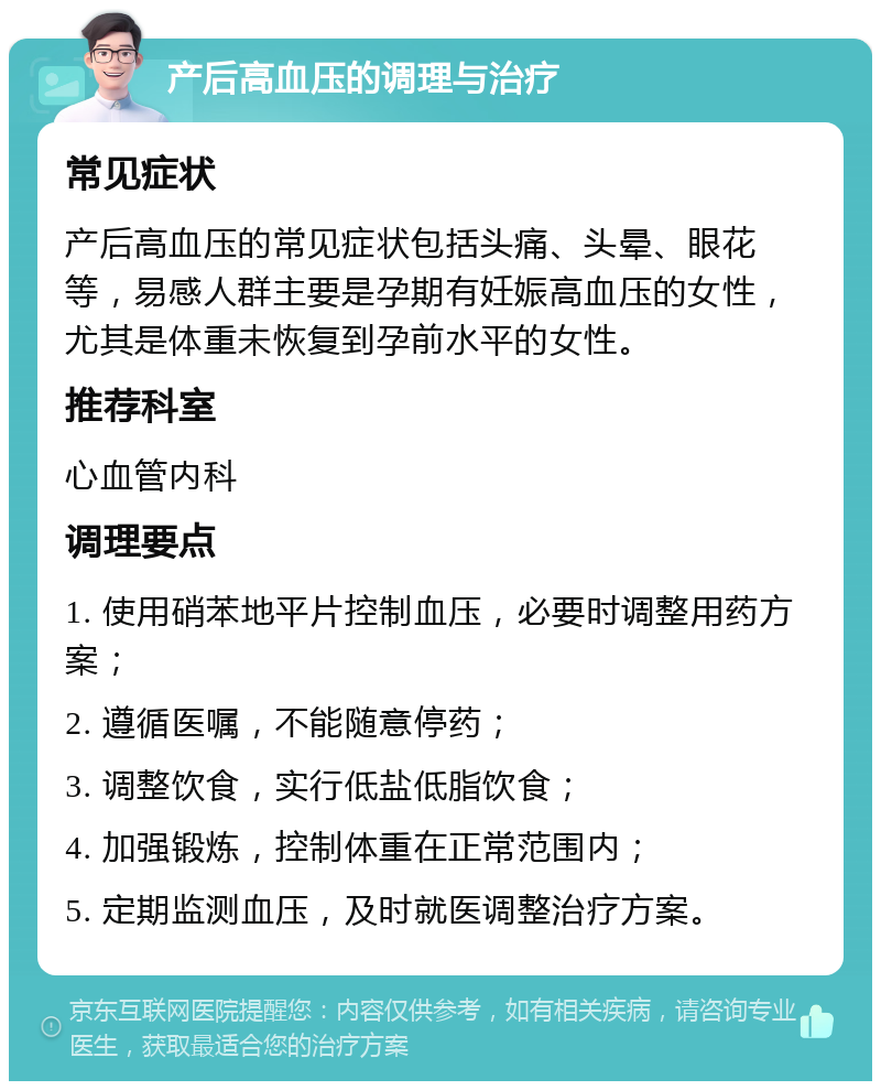 产后高血压的调理与治疗 常见症状 产后高血压的常见症状包括头痛、头晕、眼花等，易感人群主要是孕期有妊娠高血压的女性，尤其是体重未恢复到孕前水平的女性。 推荐科室 心血管内科 调理要点 1. 使用硝苯地平片控制血压，必要时调整用药方案； 2. 遵循医嘱，不能随意停药； 3. 调整饮食，实行低盐低脂饮食； 4. 加强锻炼，控制体重在正常范围内； 5. 定期监测血压，及时就医调整治疗方案。