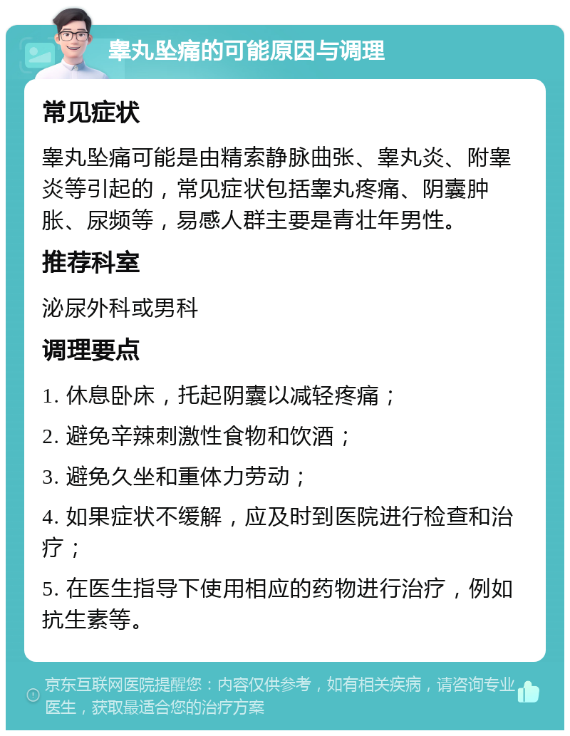 睾丸坠痛的可能原因与调理 常见症状 睾丸坠痛可能是由精索静脉曲张、睾丸炎、附睾炎等引起的，常见症状包括睾丸疼痛、阴囊肿胀、尿频等，易感人群主要是青壮年男性。 推荐科室 泌尿外科或男科 调理要点 1. 休息卧床，托起阴囊以减轻疼痛； 2. 避免辛辣刺激性食物和饮酒； 3. 避免久坐和重体力劳动； 4. 如果症状不缓解，应及时到医院进行检查和治疗； 5. 在医生指导下使用相应的药物进行治疗，例如抗生素等。