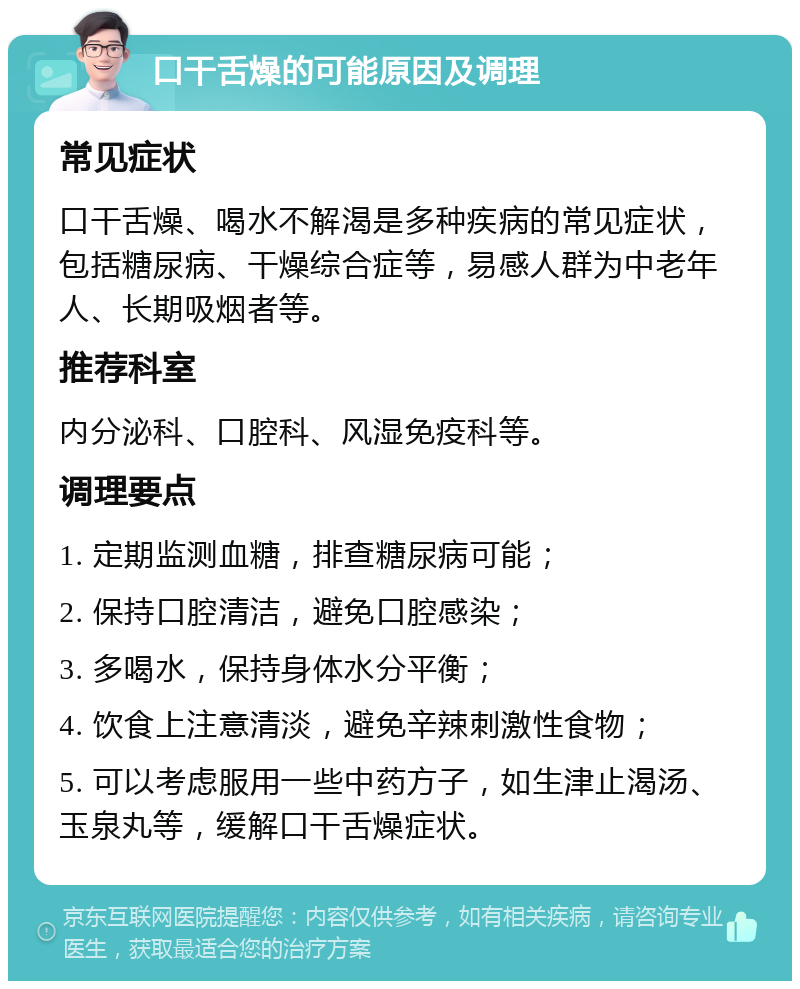 口干舌燥的可能原因及调理 常见症状 口干舌燥、喝水不解渴是多种疾病的常见症状，包括糖尿病、干燥综合症等，易感人群为中老年人、长期吸烟者等。 推荐科室 内分泌科、口腔科、风湿免疫科等。 调理要点 1. 定期监测血糖，排查糖尿病可能； 2. 保持口腔清洁，避免口腔感染； 3. 多喝水，保持身体水分平衡； 4. 饮食上注意清淡，避免辛辣刺激性食物； 5. 可以考虑服用一些中药方子，如生津止渴汤、玉泉丸等，缓解口干舌燥症状。