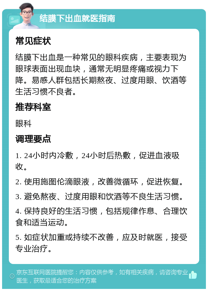 结膜下出血就医指南 常见症状 结膜下出血是一种常见的眼科疾病，主要表现为眼球表面出现血块，通常无明显疼痛或视力下降。易感人群包括长期熬夜、过度用眼、饮酒等生活习惯不良者。 推荐科室 眼科 调理要点 1. 24小时内冷敷，24小时后热敷，促进血液吸收。 2. 使用施图伦滴眼液，改善微循环，促进恢复。 3. 避免熬夜、过度用眼和饮酒等不良生活习惯。 4. 保持良好的生活习惯，包括规律作息、合理饮食和适当运动。 5. 如症状加重或持续不改善，应及时就医，接受专业治疗。