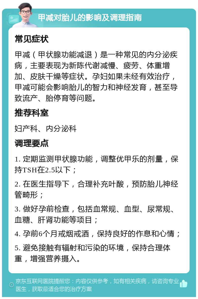 甲减对胎儿的影响及调理指南 常见症状 甲减（甲状腺功能减退）是一种常见的内分泌疾病，主要表现为新陈代谢减慢、疲劳、体重增加、皮肤干燥等症状。孕妇如果未经有效治疗，甲减可能会影响胎儿的智力和神经发育，甚至导致流产、胎停育等问题。 推荐科室 妇产科、内分泌科 调理要点 1. 定期监测甲状腺功能，调整优甲乐的剂量，保持TSH在2.5以下； 2. 在医生指导下，合理补充叶酸，预防胎儿神经管畸形； 3. 做好孕前检查，包括血常规、血型、尿常规、血糖、肝肾功能等项目； 4. 孕前6个月戒烟戒酒，保持良好的作息和心情； 5. 避免接触有辐射和污染的环境，保持合理体重，增强营养摄入。